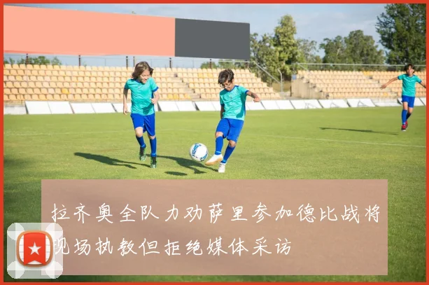 拉齐奥全队力劝萨里参加德比战将现场执教但拒绝媒体采访