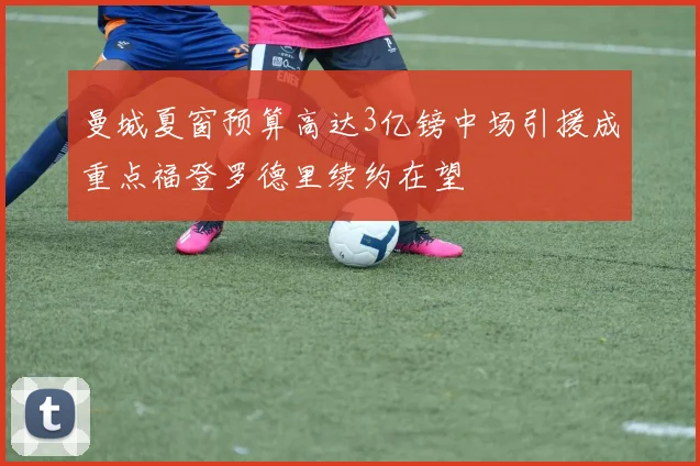 曼城夏窗预算高达3亿镑中场引援成重点福登罗德里续约在望