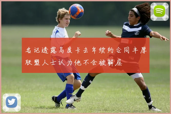 名记透露乌度卡去年续约合同丰厚联盟人士认为他不会被解雇